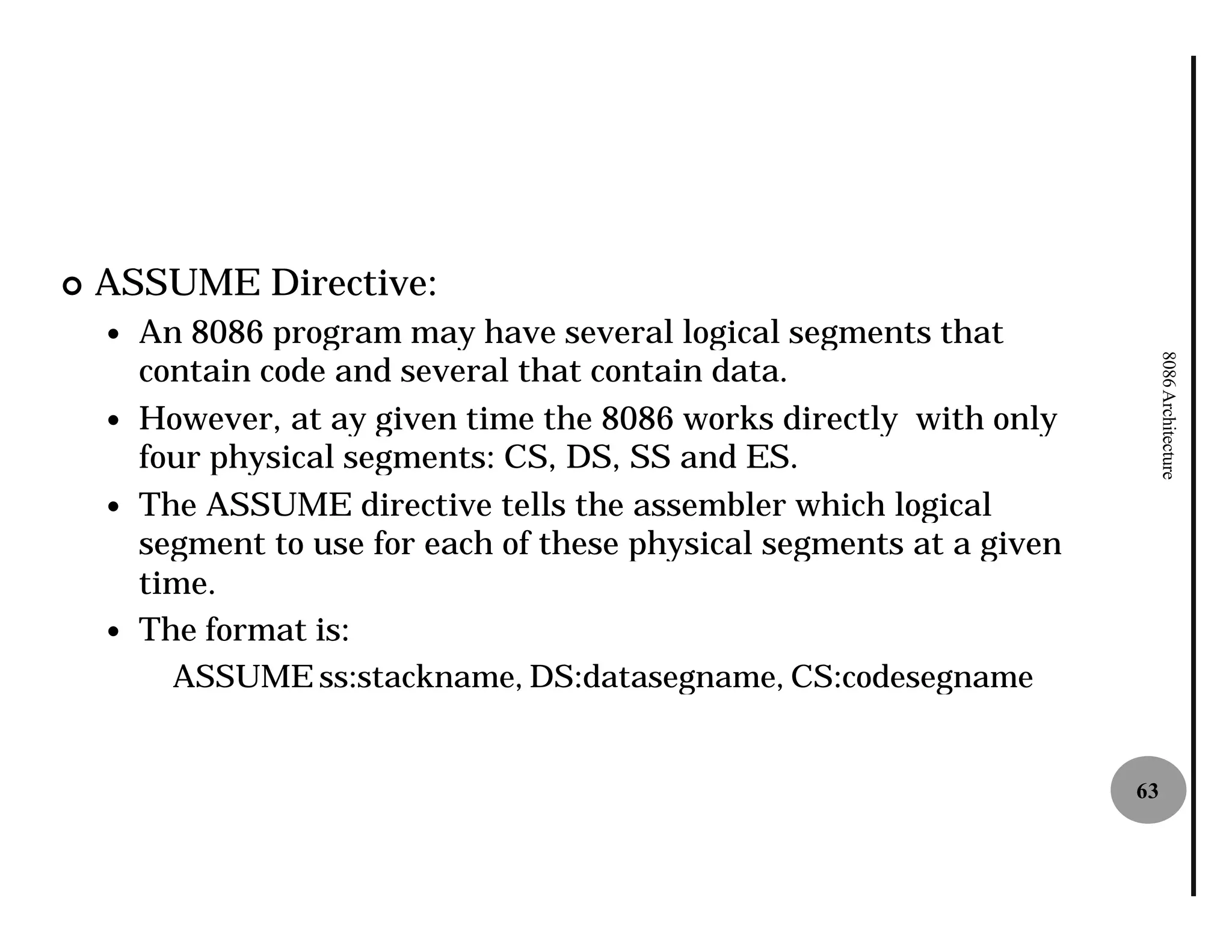 ¢   ASSUME Directive:
    —   An 8086 program may have several logical segments that
        contain code and several that contain data.




                                                                             8086 Architecture
    —   However, at ay given time the 8086 works directly with only
        four physical segments: CS, DS, SS and ES.
    —   The ASSUME directive tells the assembler which logical
        segment to use for each of these physical segments at a given
        time.
    —   The format is:
          ASSUME ss:stackname, DS:datasegname, CS:codesegname


                                                                        63
 