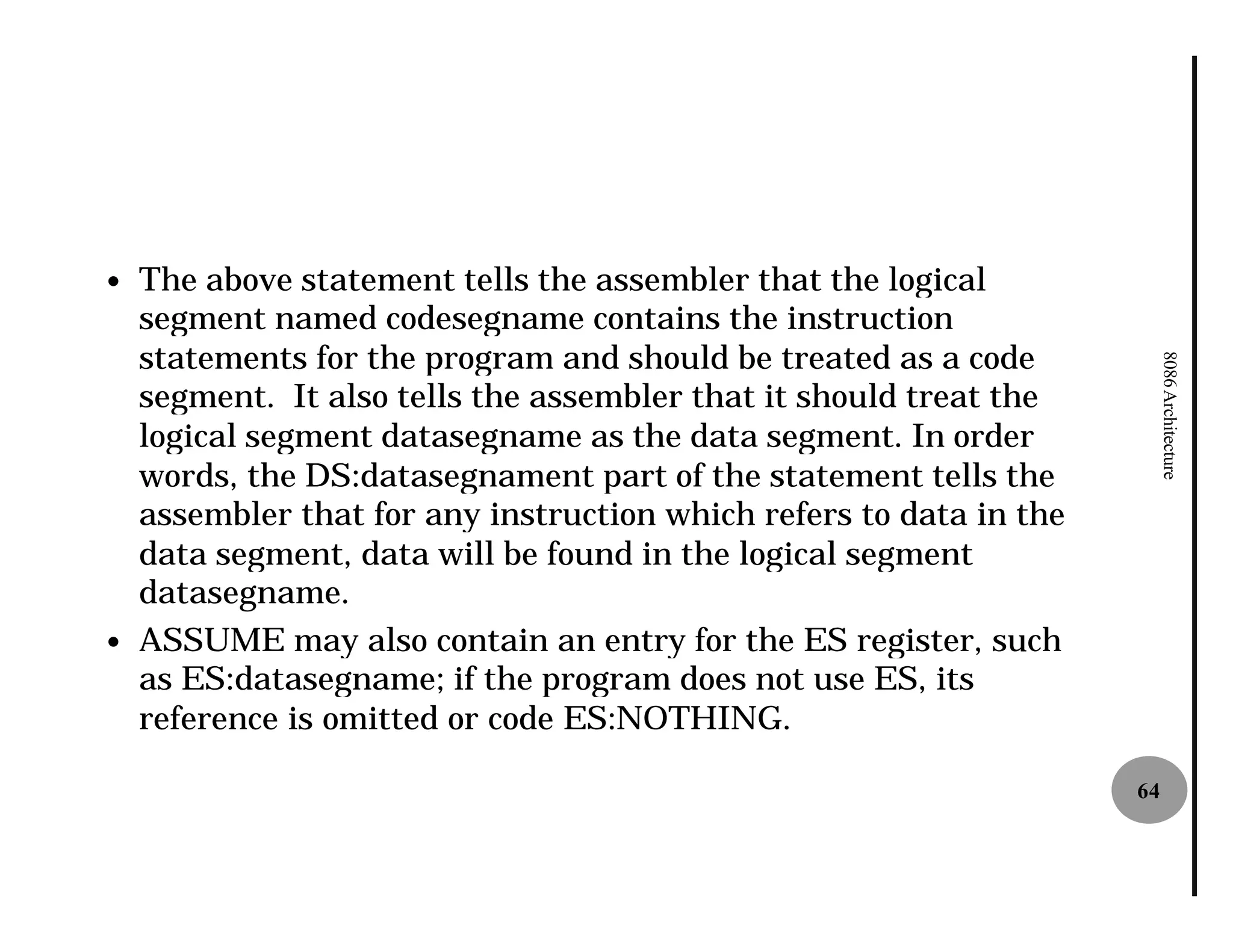 —   The above statement tells the assembler that the logical
    segment named codesegname contains the instruction
    statements for the program and should be treated as a code




                                                                          8086 Architecture
    segment. It also tells the assembler that it should treat the
    logical segment datasegname as the data segment. In order
    words, the DS:datasegnament part of the statement tells the
    assembler that for any instruction which refers to data in the
    data segment, data will be found in the logical segment
    datasegname.
—   ASSUME may also contain an entry for the ES register, such
    as ES:datasegname; if the program does not use ES, its
    reference is omitted or code ES:NOTHING.

                                                                     64
 