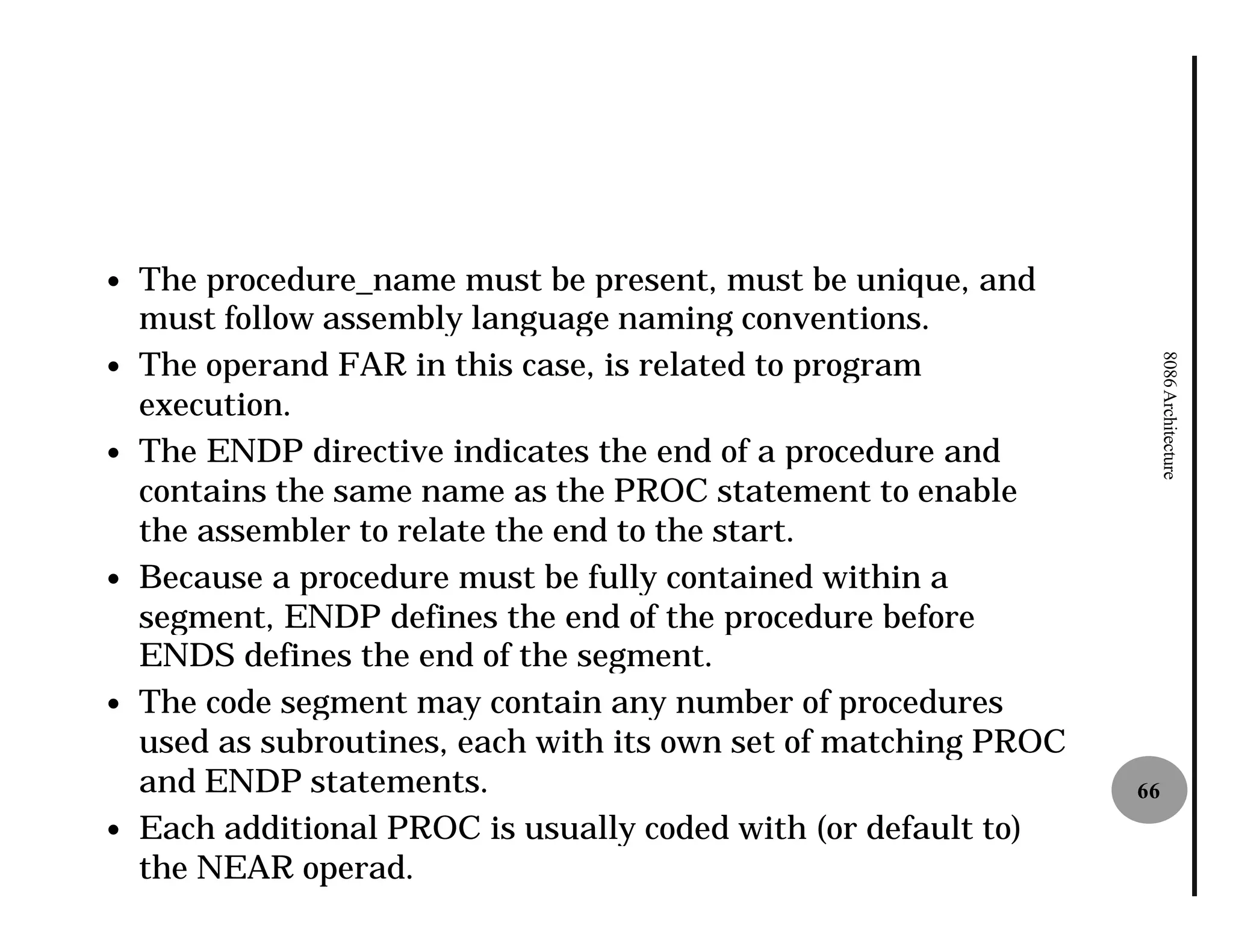 —   The procedure_name must be present, must be unique, and
    must follow assembly language naming conventions.
    The operand FAR in this case, is related to program




                                                                       8086 Architecture
—
    execution.
—   The ENDP directive indicates the end of a procedure and
    contains the same name as the PROC statement to enable
    the assembler to relate the end to the start.
—   Because a procedure must be fully contained within a
    segment, ENDP defines the end of the procedure before
    ENDS defines the end of the segment.
—   The code segment may contain any number of procedures
    used as subroutines, each with its own set of matching PROC
    and ENDP statements.                                          66
—   Each additional PROC is usually coded with (or default to)
    the NEAR operad.
 