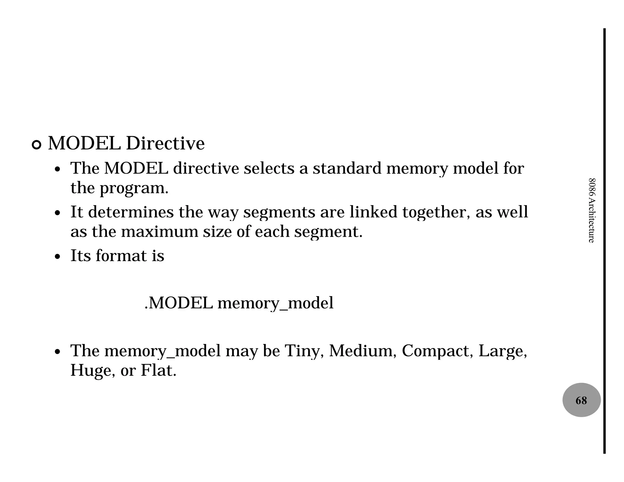 ¢   MODEL Directive
    —   The MODEL directive selects a standard memory model for
        the program.




                                                                           8086 Architecture
    —   It determines the way segments are linked together, as well
        as the maximum size of each segment.
    —   Its format is

                 .MODEL memory_model

    —   The memory_model may be Tiny, Medium, Compact, Large,
        Huge, or Flat.
                                                                      68
 