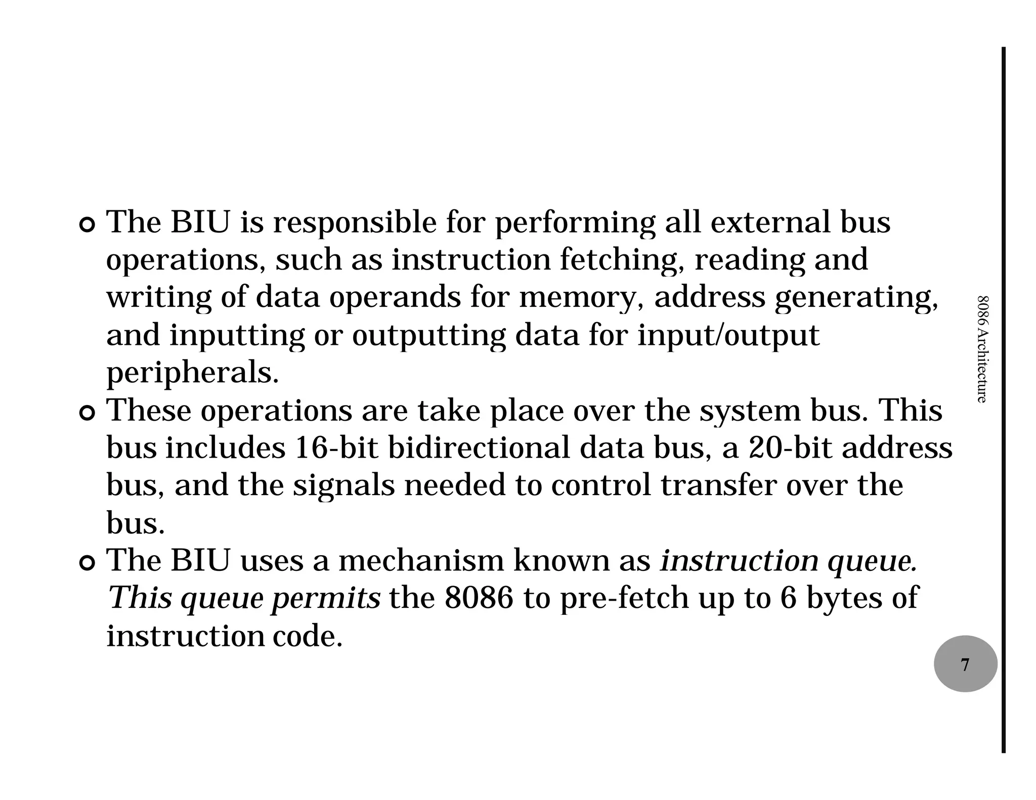 ¢ The BIU is responsible for performing all external bus
  operations, such as instruction fetching, reading and
  writing of data operands for memory, address generating,




                                                                     8086 Architecture
  and inputting or outputting data for input/output
  peripherals.
¢ These operations are take place over the system bus. This
  bus includes 16-bit bidirectional data bus, a 20
                   bit                          20-bit address
  bus, and the signals needed to control transfer over the
  bus.
¢ The BIU uses a mechanism known as instruction queue.
  This queue permits the 8086 to pre
                                  pre-fetch up to 6 bytes of
  instruction code.
                                                                 7
 