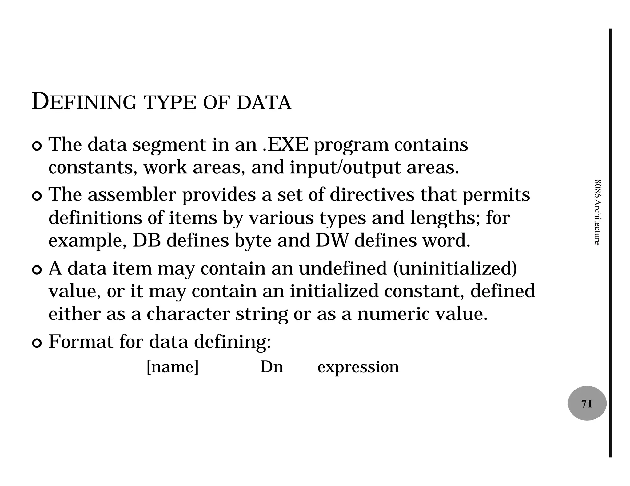 DEFINING TYPE OF DATA
¢ The data segment in an .EXE program contains
  constants, work areas, and input/output areas.




                                                                   8086 Architecture
¢ The assembler provides a set of directives that permits
  definitions of items by various types and lengths; for
  example, DB defines byte and DW defines word.
¢ A data item may contain an undefined (uninitialized)
  value, or it may contain an initialized constant, defined
  either as a character string or as a numeric value.
¢ Format for data defining:
             [name]       Dn     expression

                                                              71
 