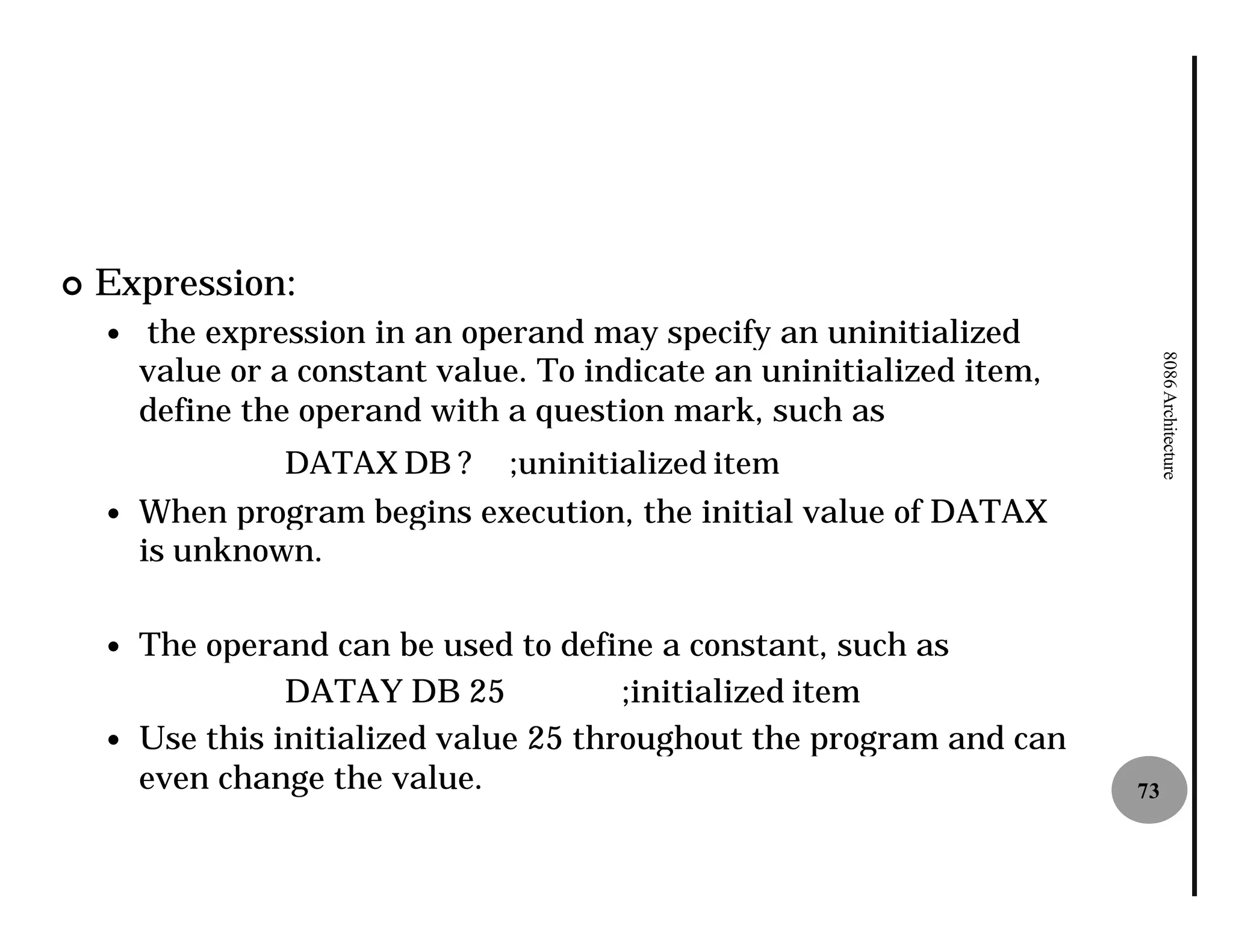 ¢   Expression:
    —   the expression in an operand may specify an uninitialized
        value or a constant value. To indicate an uninitialized item,




                                                                             8086 Architecture
        define the operand with a question mark, such as
                 DATAX DB ?      ;uninitialized item
    —   When program begins execution, the initial value of DATAX
        is unknown.

    —   The operand can be used to define a constant, such as
                  DATAY DB 25            ;initialized item
    —   Use this initialized value 25 throughout the program and can
        even change the value.                                          73
 
