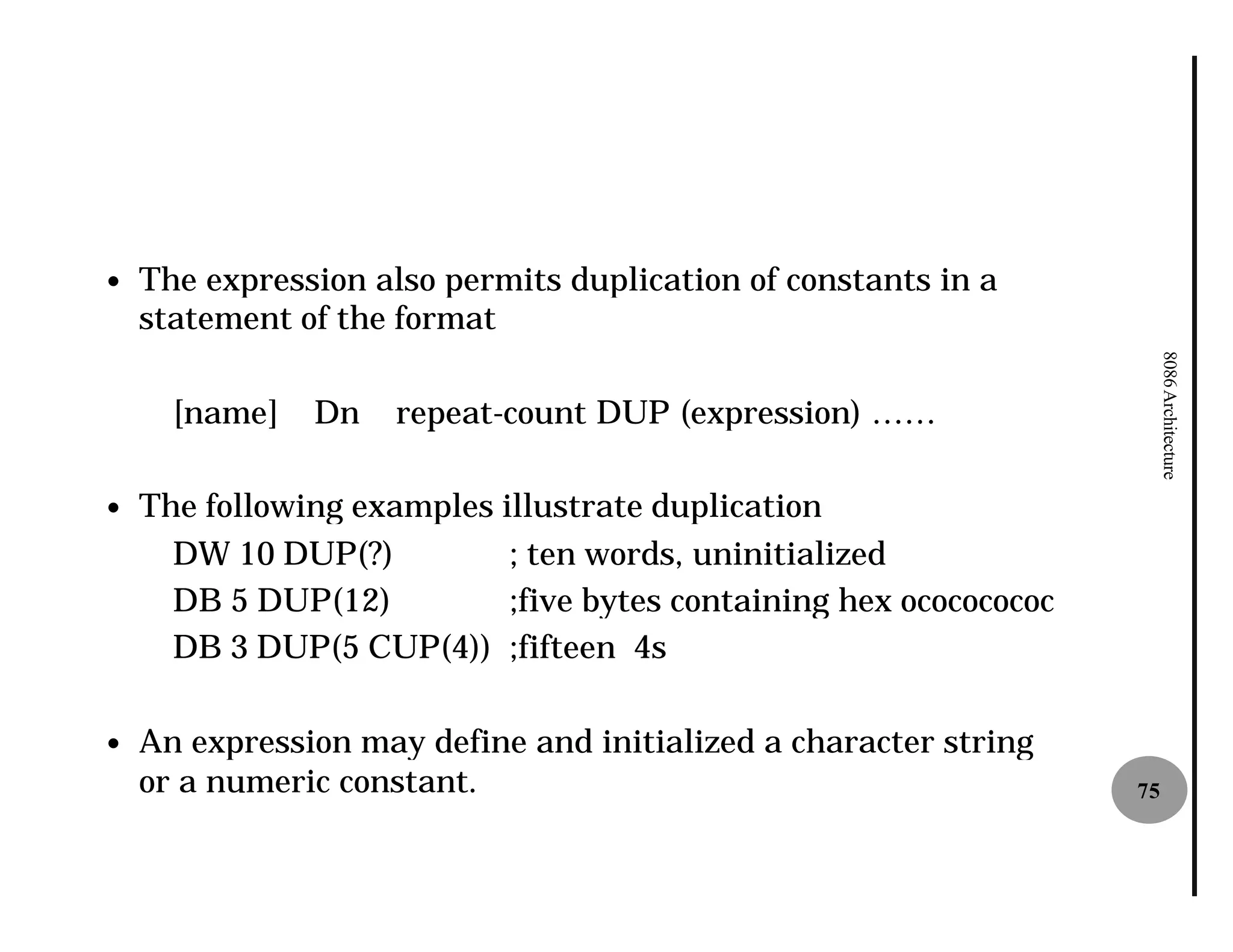 —   The expression also permits duplication of constants in a
    statement of the format




                                                                         8086 Architecture
      [name]   Dn    repeat-count DUP (expression) ……
                            count

—   The following examples illustrate duplication
      DW 10 DUP(?)          ; ten words, uninitialized
      DB 5 DUP(12)          ;five bytes containing hex ocococococ
      DB 3 DUP(5 CUP(4)) ;fifteen 4s

—   An expression may define and initialized a character string
    or a numeric constant.                                          75
 