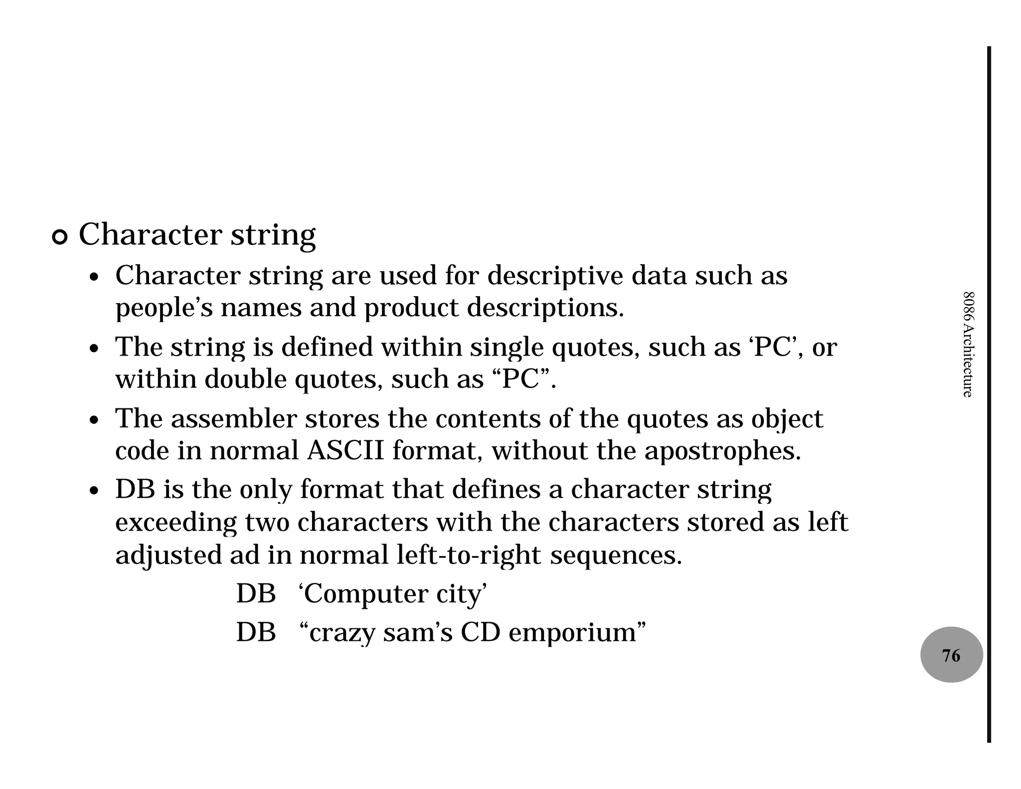 ¢   Character string
    —   Character string are used for descriptive data such as
        people’s names and product descriptions.




                                                                            8086 Architecture
    —   The string is defined within single quotes, such as ‘PC’, or
        within double quotes, such as “PC”.
    —   The assembler stores the contents of the quotes as object
        code in normal ASCII format, without the apostrophes.
    —   DB is the only format that defines a character string
        exceeding two characters with the characters stored as left
        adjusted ad in normal left-to-right sequences.
                                      right
                  DB ‘Computer city’
                  DB “crazy sam’s CD emporium”
                                                                       76
 