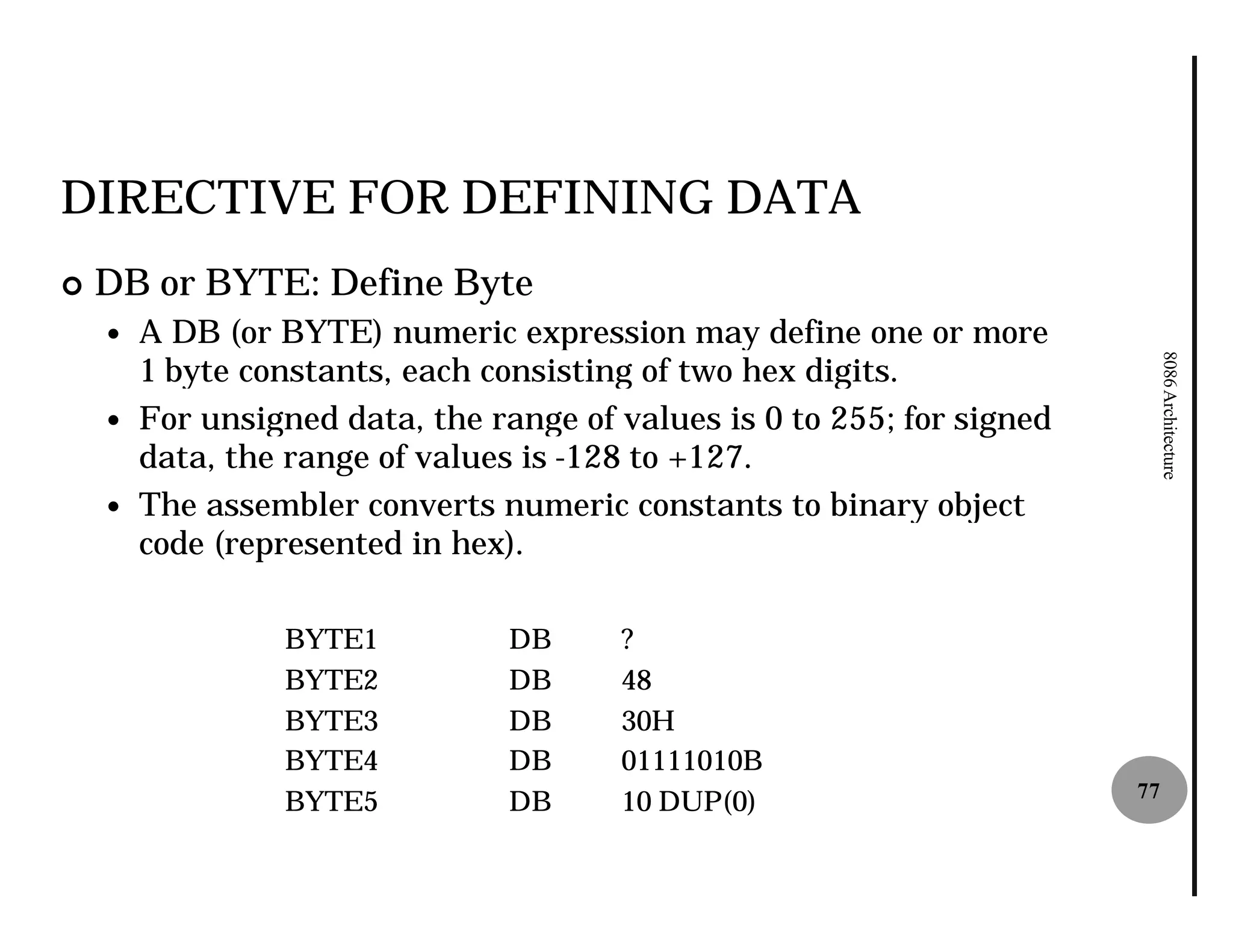 DIRECTIVE FOR DEFINING DATA
¢   DB or BYTE: Define Byte
    —   A DB (or BYTE) numeric expression may define one or more
        1 byte constants, each consisting of two hex digits.




                                                                              8086 Architecture
    —   For unsigned data, the range of values is 0 to 255; for signed
        data, the range of values is -128 to +127.
                                      128
    —   The assembler converts numeric constants to binary object
        code (represented in hex).

                 BYTE1           DB     ?
                 BYTE2           DB     48
                 BYTE3           DB     30H
                 BYTE4           DB     01111010B
                                                                         77
                 BYTE5           DB     10 DUP(0)
 