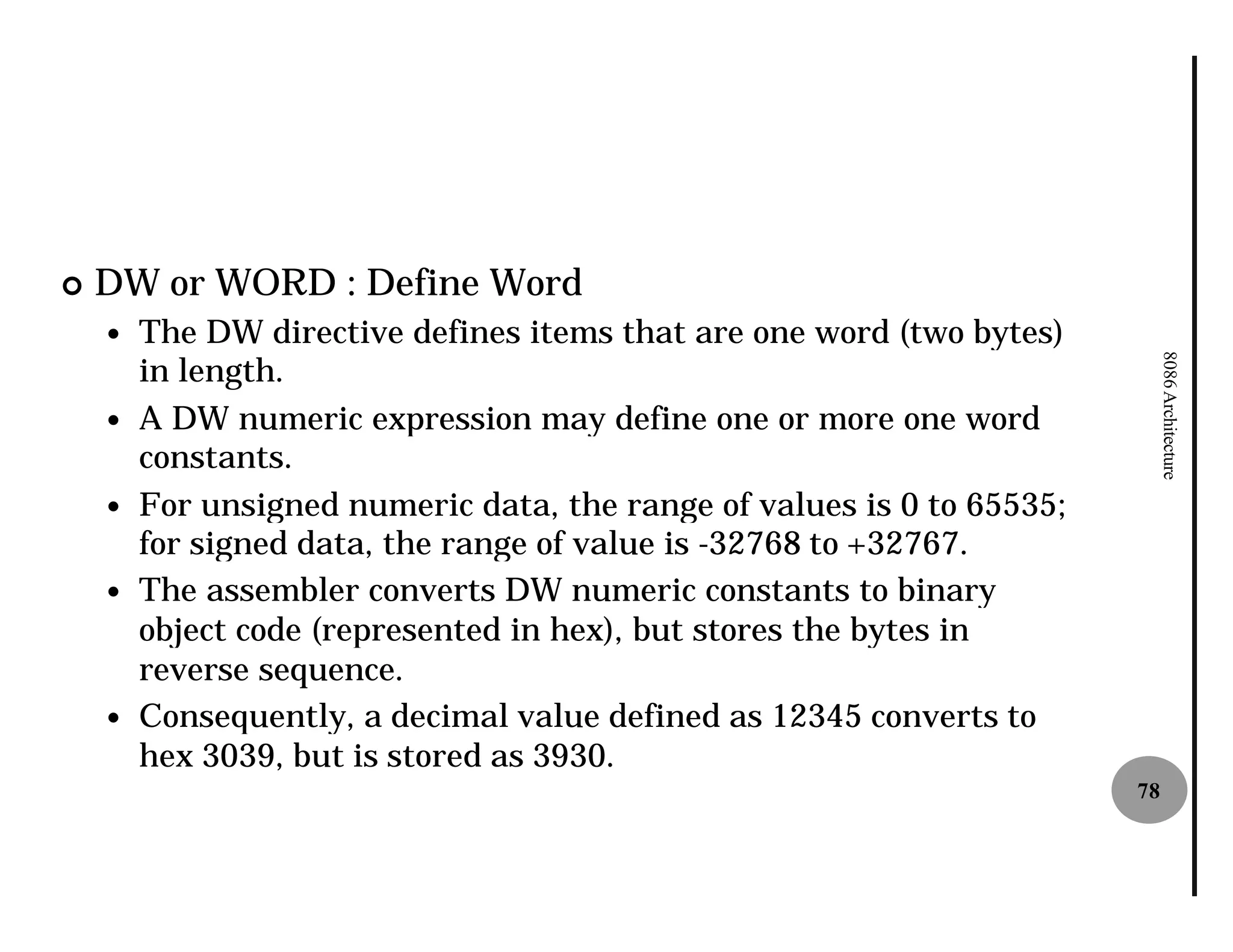¢   DW or WORD : Define Word
    —   The DW directive defines items that are one word (two bytes)
        in length.




                                                                             8086 Architecture
    —   A DW numeric expression may define one or more one word
        constants.
    —   For unsigned numeric data, the range of values is 0 to 65535;
        for signed data, the range of value is -32768 to +32767.
    —   The assembler converts DW numeric constants to binary
        object code (represented in hex), but stores the bytes in
        reverse sequence.
    —   Consequently, a decimal value defined as 12345 converts to
        hex 3039, but is stored as 3930.
                                                                        78
 