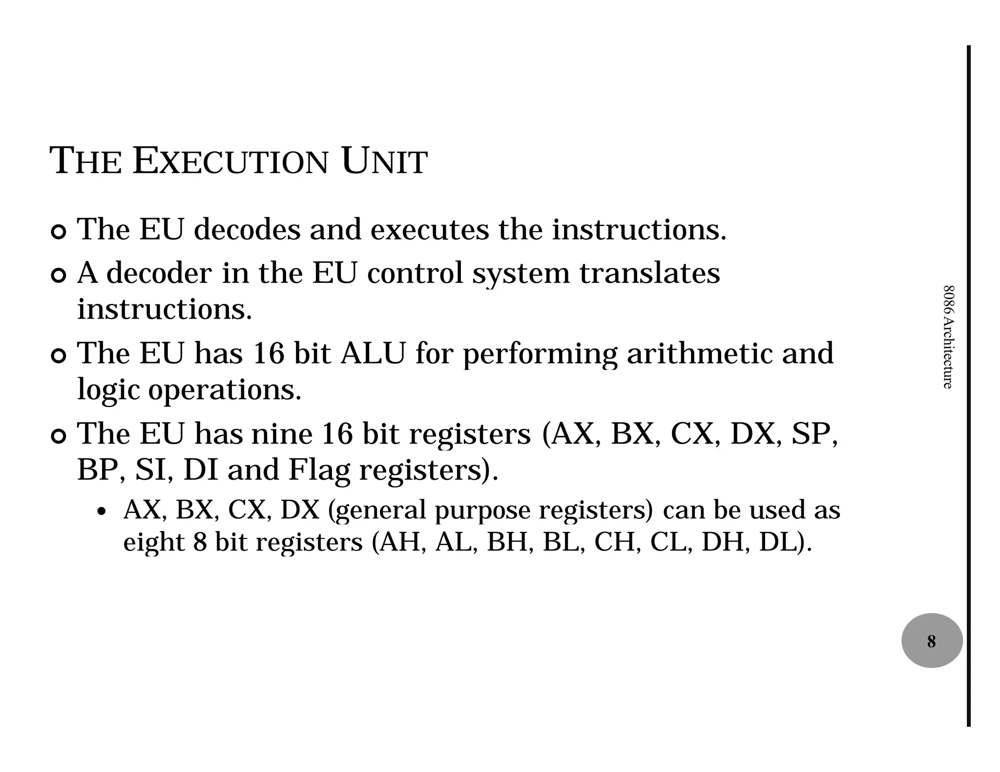 THE EXECUTION UNIT
¢ The EU decodes and executes the instructions.
¢ A decoder in the EU control system translates




                                                                        8086 Architecture
  instructions.
¢ The EU has 16 bit ALU for performing arithmetic and
  logic operations.
¢ The EU has nine 16 bit registers (AX, BX, CX, DX, SP,
  BP, SI, DI and Flag registers).
    —   AX, BX, CX, DX (general purpose registers) can be used as
        eight 8 bit registers (AH, AL, BH, BL, CH, CL, DH, DL).


                                                                    8
 