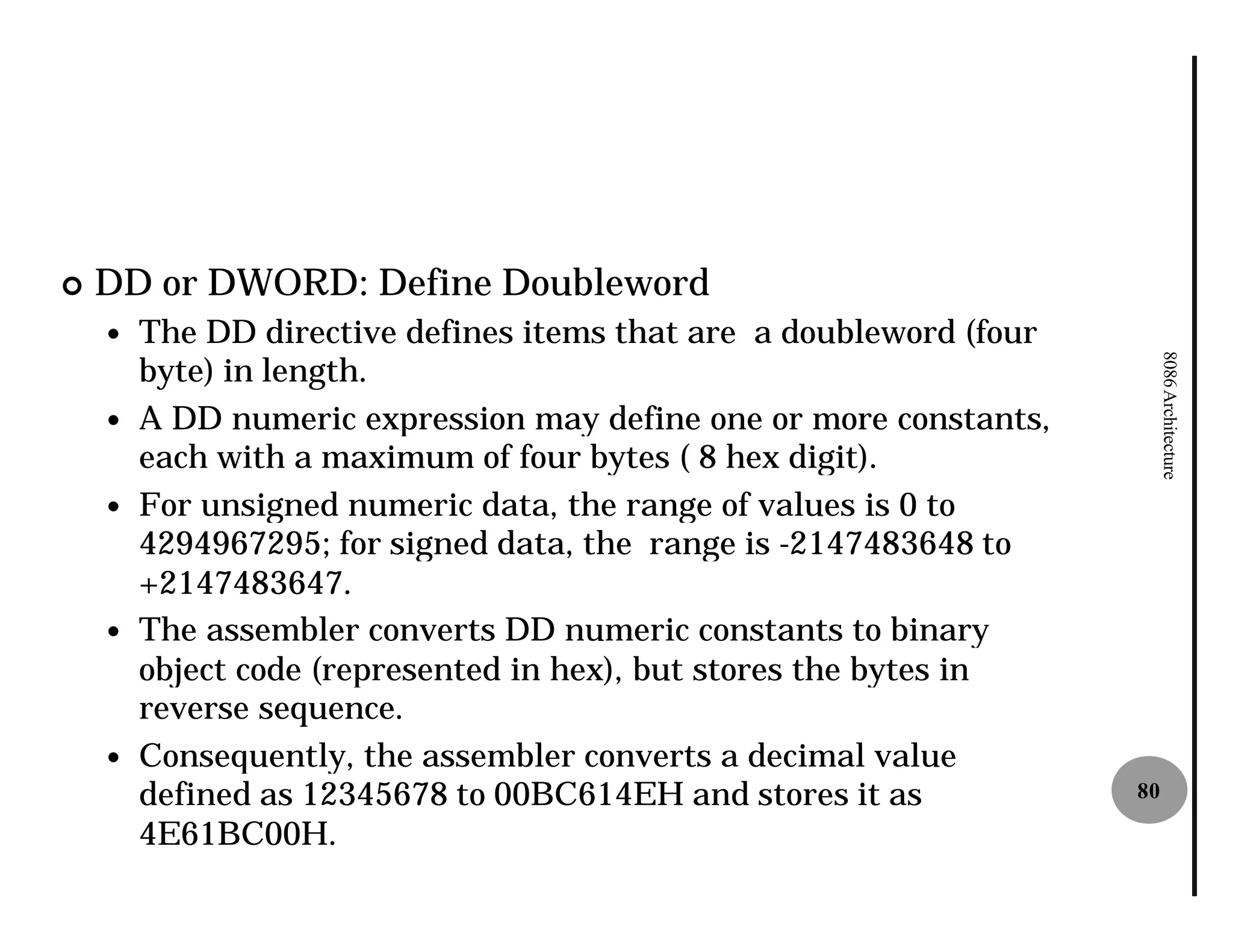 ¢   DD or DWORD: Define Doubleword
    —   The DD directive defines items that are a doubleword (four
        byte) in length.




                                                                          8086 Architecture
    —   A DD numeric expression may define one or more constants,
        each with a maximum of four bytes ( 8 hex digit).
    —   For unsigned numeric data, the range of values is 0 to
        4294967295; for signed data, the range is -2147483648 to
        +2147483647.
    —   The assembler converts DD numeric constants to binary
        object code (represented in hex), but stores the bytes in
        reverse sequence.
    —   Consequently, the assembler converts a decimal value
        defined as 12345678 to 00BC614EH and stores it as            80

        4E61BC00H.
 