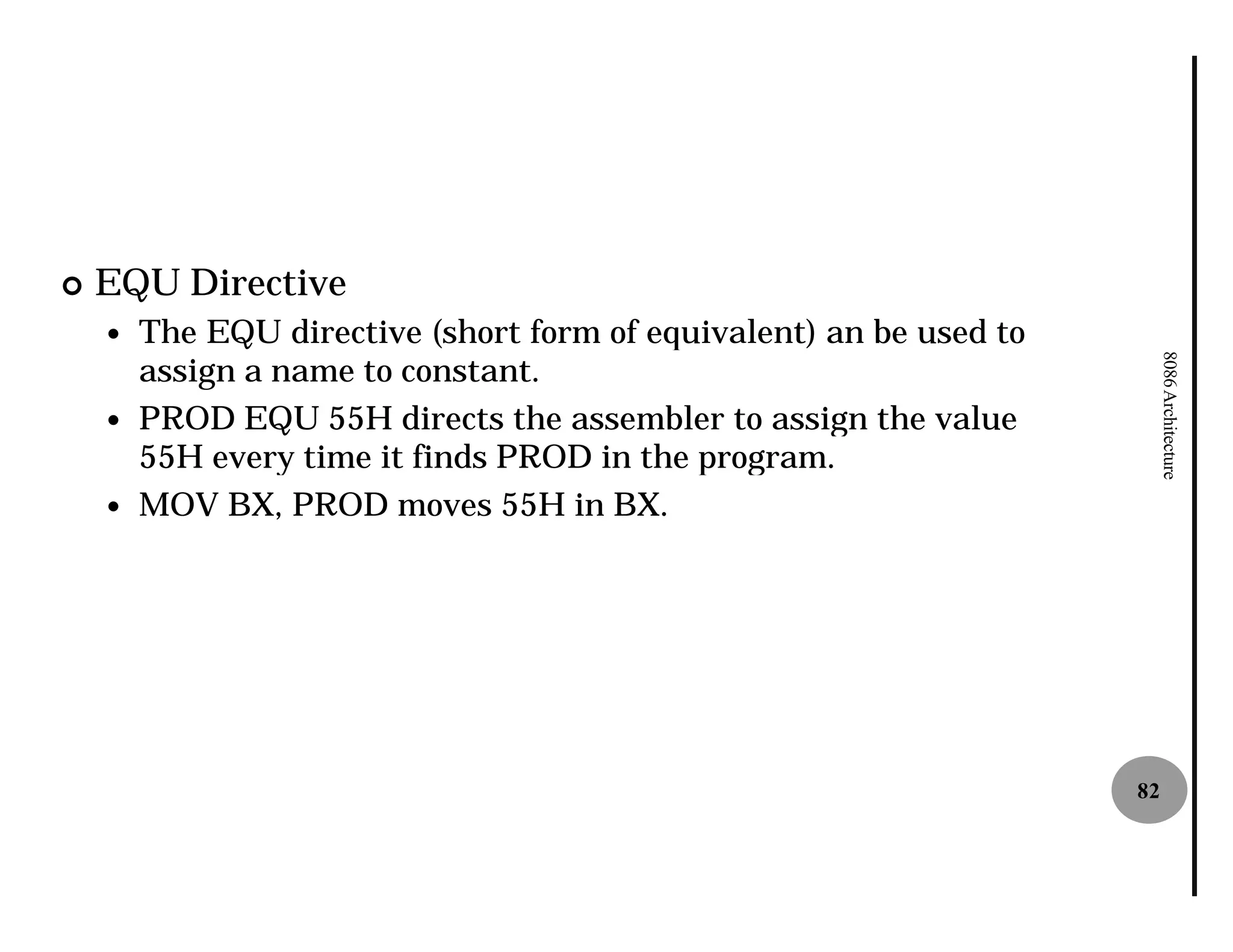 ¢   EQU Directive
    —   The EQU directive (short form of equivalent) an be used to
        assign a name to constant.




                                                                          8086 Architecture
    —   PROD EQU 55H directs the assembler to assign the value
                      H
        55H every time it finds PROD in the program.
          H
    —   MOV BX, PROD moves 55H in BX.
                                  H




                                                                     82
 