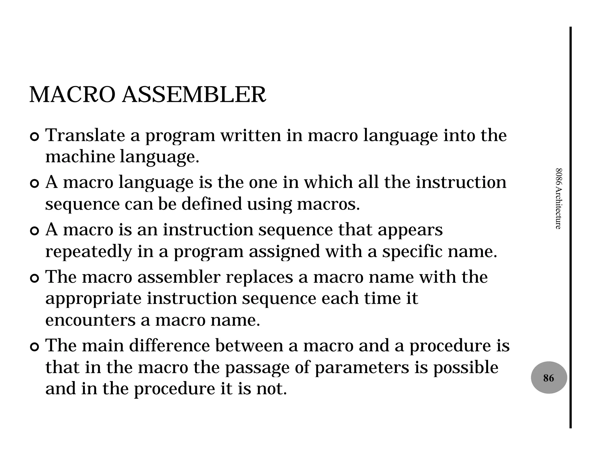 MACRO ASSEMBLER
¢ Translate a program written in macro language into the
  machine language.




                                                                  8086 Architecture
¢ A macro language is the one in which all the instruction
  sequence can be defined using macros.
¢ A macro is an instruction sequence that appears
  repeatedly in a program assigned with a specific name.
¢ The macro assembler replaces a macro name with the
  appropriate instruction sequence each time it
  encounters a macro name.
¢ The main difference between a macro and a procedure is
  that in the macro the passage of parameters is possible    86
  and in the procedure it is not.
 