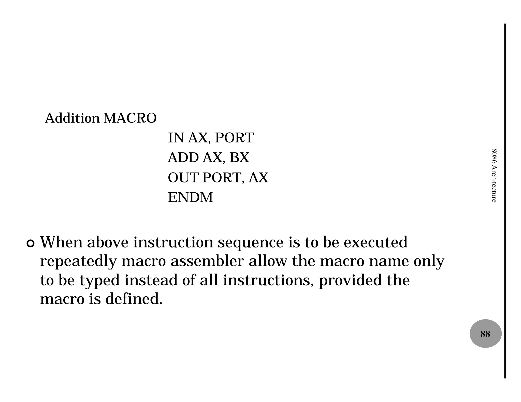Addition MACRO
                     IN AX, PORT




                                                                 8086 Architecture
                     ADD AX, BX
                     OUT PORT, AX
                     ENDM


¢   When above instruction sequence is to be executed
    repeatedly macro assembler allow the macro name only
    to be typed instead of all instructions, provided the
    macro is defined.

                                                            88
 