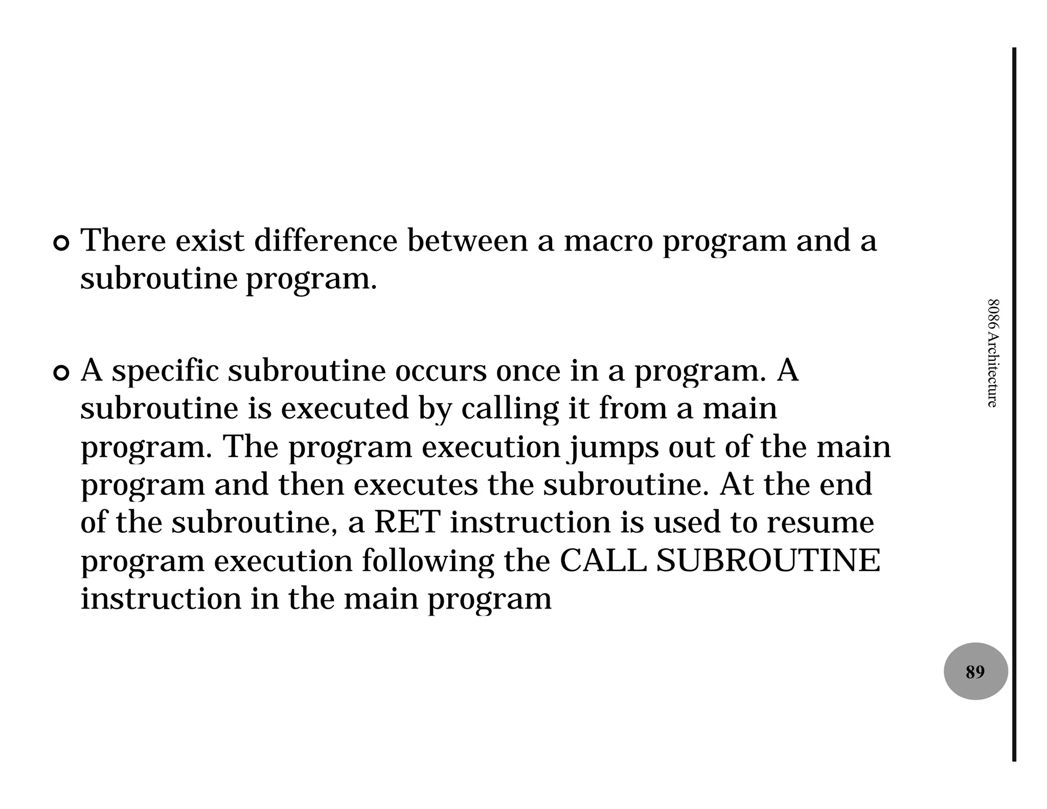 ¢   There exist difference between a macro program and a
    subroutine program.




                                                                  8086 Architecture
¢   A specific subroutine occurs once in a program. A
    subroutine is executed by calling it from a main
    program. The program execution jumps out of the main
    program and then executes the subroutine. At the end
    of the subroutine, a RET instruction is used to resume
    program execution following the CALL SUBROUTINE
    instruction in the main program

                                                             89
 
