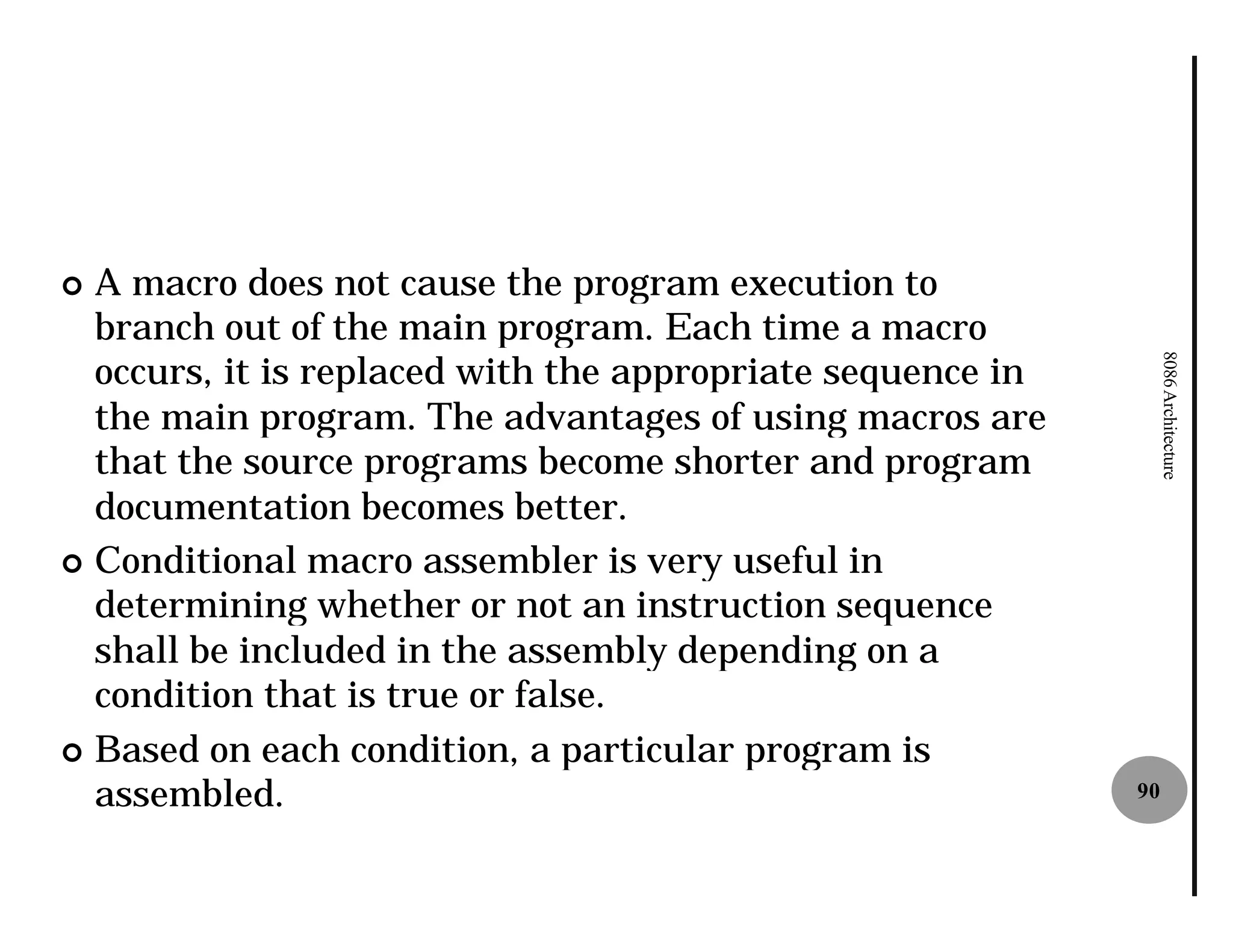¢ A macro does not cause the program execution to
  branch out of the main program. Each time a macro
  occurs, it is replaced with the appropriate sequence in




                                                                 8086 Architecture
  the main program. The advantages of using macros are
  that the source programs become shorter and program
  documentation becomes better.
¢ Conditional macro assembler is very useful in
  determining whether or not an instruction sequence
  shall be included in the assembly depending on a
  condition that is true or false.
¢ Based on each condition, a particular program is
  assembled.                                                90
 