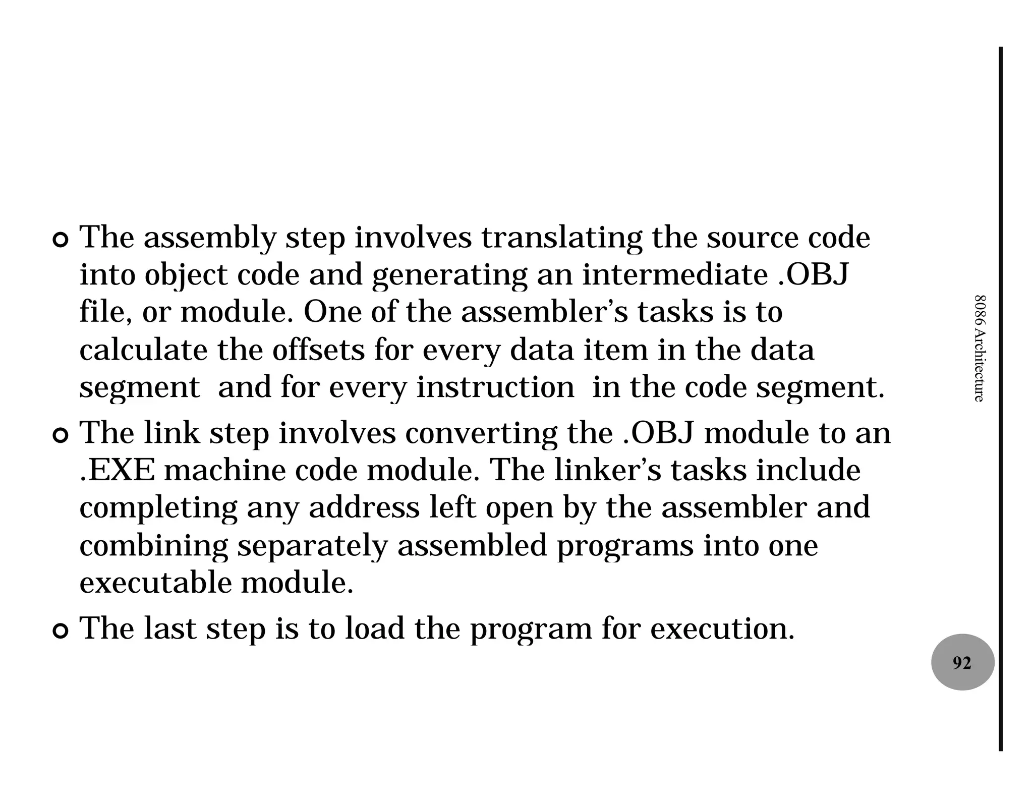 ¢ The assembly step involves translating the source code
  into object code and generating an intermediate .OBJ
  file, or module. One of the assembler’s tasks is to




                                                                 8086 Architecture
  calculate the offsets for every data item in the data
  segment and for every instruction in the code segment.
¢ The link step involves converting the .OBJ module to an
  .EXE machine code module. The linker’s tasks include
  completing any address left open by the assembler and
  combining separately assembled programs into one
  executable module.
¢ The last step is to load the program for execution.
                                                            92
 