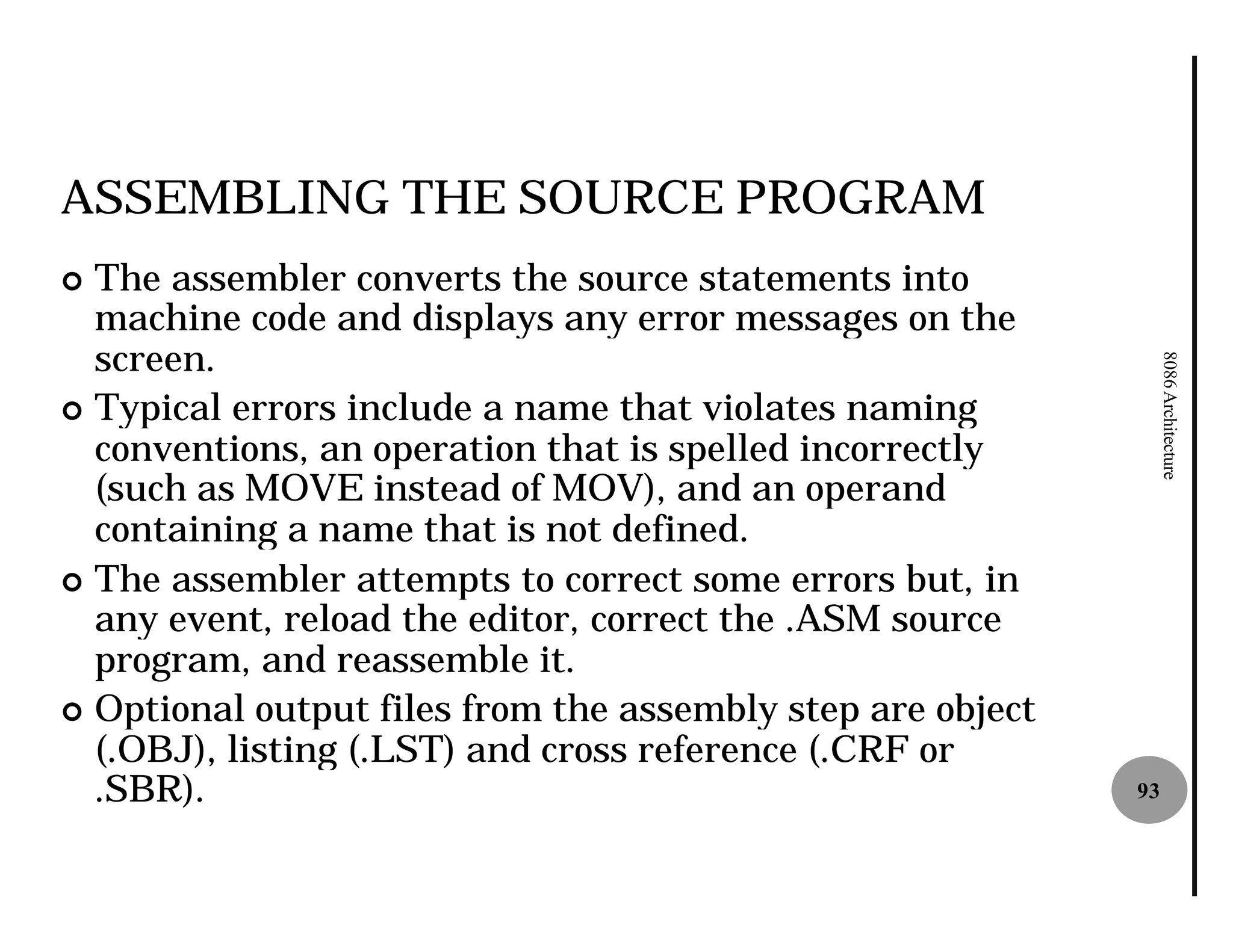 ASSEMBLING THE SOURCE PROGRAM
¢ The assembler converts the source statements into
  machine code and displays any error messages on the
  screen.




                                                                 8086 Architecture
¢ Typical errors include a name that violates naming
  conventions, an operation that is spelled incorrectly
  (such as MOVE instead of MOV), and an operand
  containing a name that is not defined.
¢ The assembler attempts to correct some errors but, in
  any event, reload the editor, correct the .ASM source
  program, and reassemble it.
¢ Optional output files from the assembly step are object
  (.OBJ), listing (.LST) and cross reference (.CRF or
  .SBR).                                                    93
 