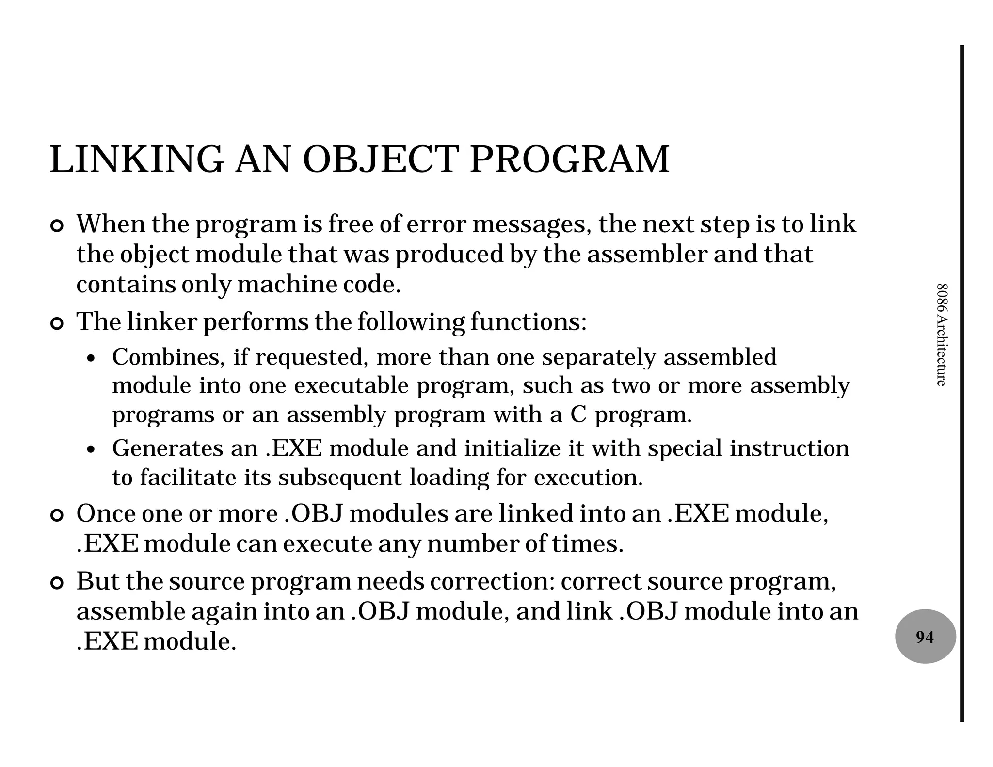 LINKING AN OBJECT PROGRAM
¢   When the program is free of error messages, the next step is to link
    the object module that was produced by the assembler and that
    contains only machine code.




                                                                                 8086 Architecture
¢   The linker performs the following functions:
    — Combines, if requested, more than one separately assembled
      module into one executable program, such as two or more assembly
      programs or an assembly program with a C program.
    — Generates an .EXE module and initialize it with special instruction
      to facilitate its subsequent loading for execution.
¢   Once one or more .OBJ modules are linked into an .EXE module,
    .EXE module can execute any number of times.
¢   But the source program needs correction: correct source program,
    assemble again into an .OBJ module, and link .OBJ module into an
    .EXE module.                                                            94
 