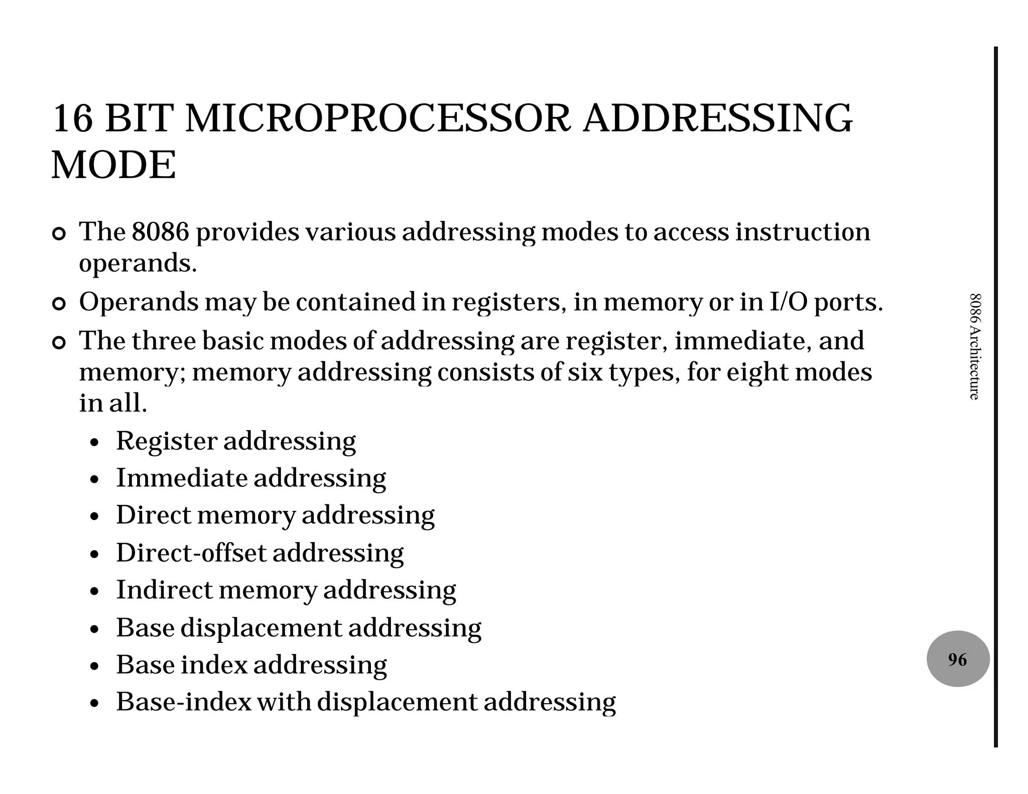 16 BIT MICROPROCESSOR ADDRESSING
MODE
¢   The 8086 provides various addressing modes to access instruction
    operands.
    Operands may be contained in registers, in memory or in I/O ports.




                                                                              8086 Architecture
¢

¢   The three basic modes of addressing are register, immediate, and
    memory; memory addressing consists of six types, for eight modes
    in all.
     — Register addressing
     — Immediate addressing
     — Direct memory addressing
     — Direct-offset addressing
     — Indirect memory addressing
     — Base displacement addressing
     — Base index addressing                                             96

     — Base-index with displacement addressing
             index
 