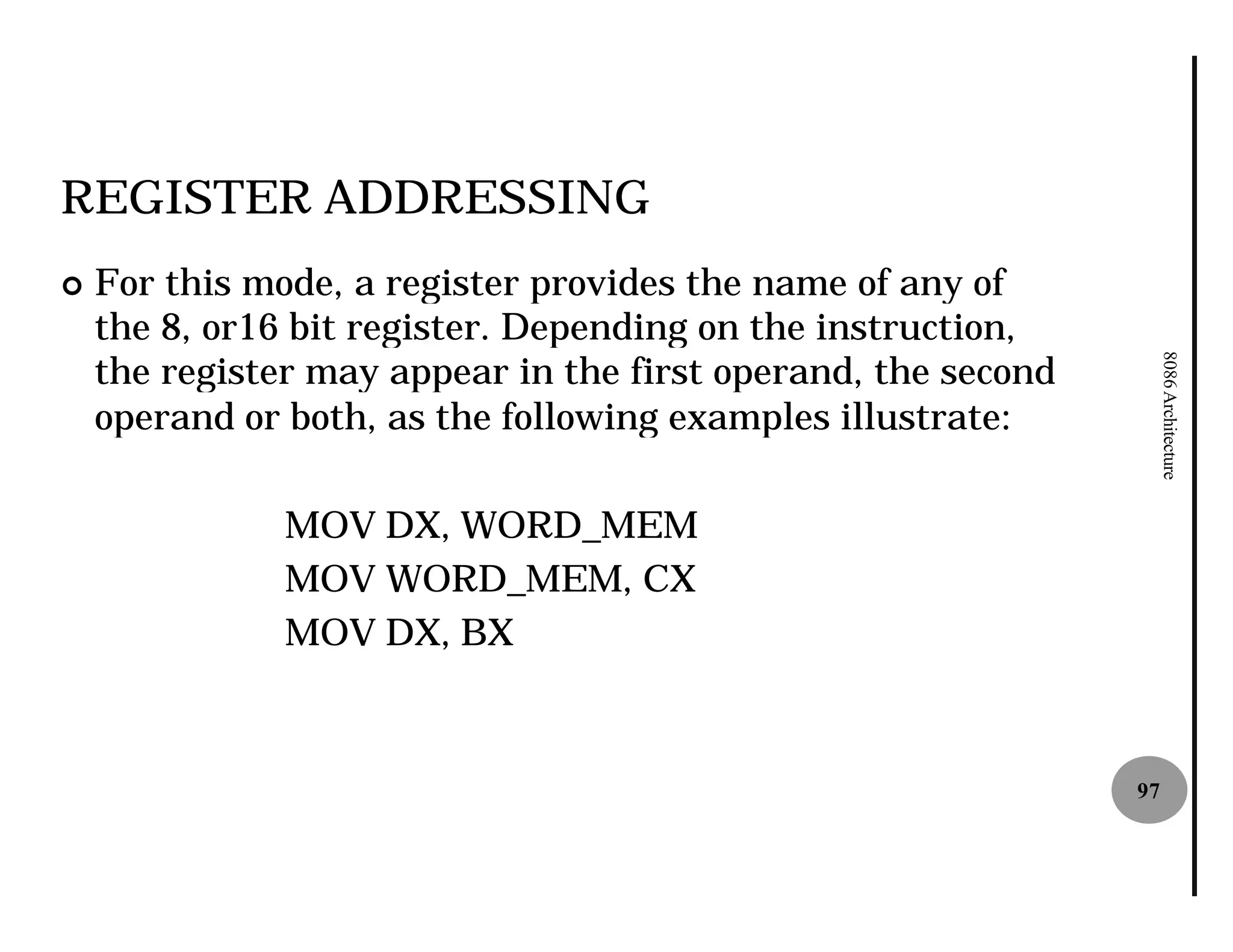 REGISTER ADDRESSING
¢   For this mode, a register provides the name of any of
    the 8, or16 bit register. Depending on the instruction,
    the register may appear in the first operand, the second




                                                                    8086 Architecture
    operand or both, as the following examples illustrate:

               MOV DX, WORD_MEM
               MOV WORD_MEM, CX
               MOV DX, BX



                                                               97
 