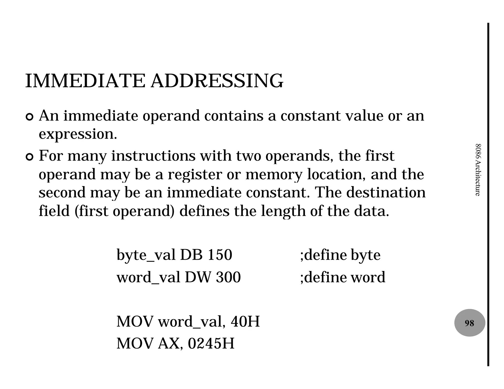 IMMEDIATE ADDRESSING
¢ An immediate operand contains a constant value or an
  expression.




                                                               8086 Architecture
¢ For many instructions with two operands, the first
  operand may be a register or memory location, and the
  second may be an immediate constant. The destination
  field (first operand) defines the length of the data.

            byte_val DB 150          ;define byte
            word_val DW 300          ;define word

            MOV word_val, 40H                             98

            MOV AX, 0245H
 