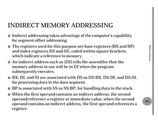 INDIRECT MEMORY ADDRESSING
¢   Indirect addressing takes advantage of the computer’s capability
    for segment:offset addressing.
    The registers used for this purpose are base registers (BX and BP)




                                                                             8086 Architecture
¢
    and index registers (DI and SI), coded within square brackets,
    which indicate a reference to memory.
¢   An indirect address such as [DI] tells the assembler that the
    memory address to use will be in DI when the program
    subsequently executes.
¢   BX, DI, and SI are associated with DS as DS:BX, DS:DI, and DS:SI,
    for processing data in the data segment.
¢   BP is associated with SS as SS:BP, for handling data in the stack.
¢   When the first operand contains an indirect address, the second
    operand reference a register or immediate value; when the second       101
    operand contains an indirect address, the first operand references a
    register.
 