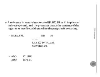¢   A reference in square brackets to BP, BX, DI or SI implies an
    indirect operand, and the processor treats the contents of the
    register as an offset address when the program is executing.




                                                                       8086 Architecture
    —   DATA_VAL                   DB      50
                            ……..
                            LEA BX, DATA_VAL
                            MOV [BX], CL



    —   ADD      CL, [BX]
        ADD      [BP], CL
                                                                     102
 