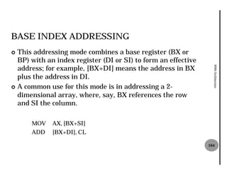 BASE INDEX ADDRESSING
¢ This addressing mode combines a base register (BX or
  BP) with an index register (DI or SI) to form an effective
  address; for example, [BX+DI] means the address in BX




                                                                 8086 Architecture
  plus the address in DI.
¢ A common use for this mode is in addressing a 2 2-
  dimensional array, where, say, BX references the row
  and SI the column.

      MOV    AX, [BX+SI]
      ADD    [BX+DI], CL

                                                               104
 
