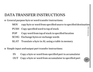DATA TRANSFER INSTRUCTIONS
¢   General purpose byte or word transfer instructions
                                          instructions:
        MOV      copy byte or word from specified source to specified destination




                                                                              8086 Architecture
        PUSH Copy specified word to top of stack
        POP      Copy word from top of stack to specified location
        XCHG Exchange bytes or exchange words
        XLAT     Translate a byte in AL using a table in memory


¢   Simple input and output port transfer instructions
                                          instructions:

         IN     Copy a byte or word from specified port to accumulator
         OUT Copy a byte or word from accumulator to specified port
                                                                            107
 