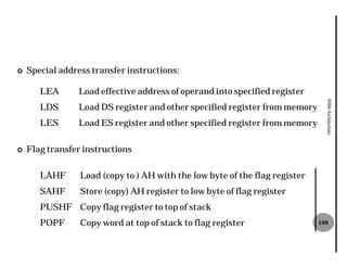 ¢   Special address transfer instructions:

       LEA      Load effective address of operand into specified register




                                                                               8086 Architecture
       LDS      Load DS register and other specified register from memory
       LES      Load ES register and other specified register from memory

¢   Flag transfer instructions

       LAHF      Load (copy to ) AH with the low byte of the flag register
       SAHF      Store (copy) AH register to low byte of flag register
       PUSHF Copy flag register to top of stack
       POPF      Copy word at top of stack to flag register                  108
 