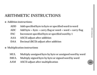 ARITHMETIC INSTRUCTIONS
¢   Addition instructions:
      ADD      Add specified byte to byte or specified word to word




                                                                            8086 Architecture
      ADC      Add byte + byte + carry flag or word + word + carry flag
      INC      Increment specified byte or specified word by 1
      AAA      ASCII adjust after addition
      DAA      Decimal (BCD) adjust after addition

¢   Multiplication instructions

      MUL      Multiply unsigned byte by byte or unsigned word by word
      IMUL     Multiply signed byte by byte or signed word by word
      AAM      ASCII adjust after multiplication                          109
 