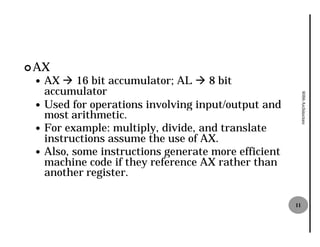 ¢ AX
 — AX à 16 bit accumulator AL à 8 bit
                accumulator;
   accumulator




                                                          8086 Architecture
 — Used for operations involving input/output and
   most arithmetic.
 — For example: multiply, divide, and translate
   instructions assume the use of AX.
 — Also, some instructions generate more efficient
   machine code if they reference AX rather than
   another register.

                                                     11
 