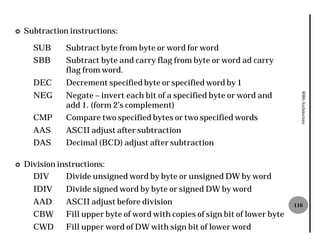 ¢   Subtraction instructions:

      SUB      Subtract byte from byte or word for word
      SBB      Subtract byte and carry flag from byte or word ad carry
               flag from word.
      DEC      Decrement specified byte or specified word by 1
      NEG      Negate – invert each bit of a specified byte or word and




                                                                                 8086 Architecture
               add 1. (form 2’s complement)
      CMP      Compare two specified bytes or two specified words
      AAS      ASCII adjust after subtraction
      DAS      Decimal (BCD) adjust after subtraction

¢   Division instructions:
      DIV      Divide unsigned word by byte or unsigned DW by word
      IDIV     Divide signed word by byte or signed DW by word
      AAD      ASCII adjust before division                                    110
      CBW      Fill upper byte of word with copies of sign bit of lower byte
      CWD      Fill upper word of DW with sign bit of lower word
 