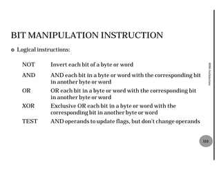 BIT MANIPULATION INSTRUCTION
¢   Logical instructions:

      NOT        Invert each bit of a byte or word




                                                                               8086 Architecture
      AND        AND each bit in a byte or word with the corresponding bit
                 in another byte or word
      OR         OR each bit in a byte or word with the corresponding bit
                 in another byte or word
      XOR        Exclusive OR each bit in a byte or word with the
                 corresponding bit in another byte or word
      TEST       AND operands to update flags, but don’t change operands


                                                                             111
 