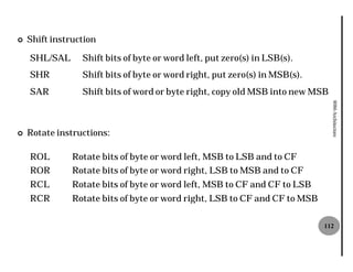 ¢   Shift instruction

    SHL/SAL      Shift bits of byte or word left, put zero(s) in LSB(s).
    SHR          Shift bits of byte or word right, put zero(s) in MSB(s).
    SAR          Shift bits of word or byte right, copy old MSB into new MSB




                                                                               8086 Architecture
¢   Rotate instructions:

    ROL        Rotate bits of byte or word left, MSB to LSB and to CF
    ROR        Rotate bits of byte or word right, LSB to MSB and to CF
    RCL        Rotate bits of byte or word left, MSB to CF and CF to LSB
    RCR        Rotate bits of byte or word right, LSB to CF and CF to MSB

                                                                            112
 