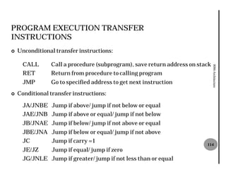PROGRAM EXECUTION TRANSFER
INSTRUCTIONS
¢   Unconditional transfer instructions:

      CALL      Call a procedure (subprogram), save return address on stack




                                                                              8086 Architecture
      RET       Return from procedure to calling program
      JMP       Go to specified address to get next instruction
¢   Conditional transfer instructions:

      JA/JNBE Jump if above/ jump if not below or equal
      JAE/JNB Jump if above or equal/ jump if not below
      JB/JNAE Jump if below/ jump if not above or equal
      JBE/JNA Jump if below or equal/ jump if not above
      JC         Jump if carry =1
                                                                         114
      JE/JZ      Jump if equal/ jump if zero
      JG/JNLE Jump if greater/ jump if not less than or equal
 