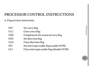 PROCESSOR CONTROL INSTRUCTIONS
¢   Flag set/clear instruction:




                                                                   8086 Architecture
     STC            Set carry flag
     CLC            Clear carry flag
     CMC            Complement the status of carry flag
     STD            Set direction flag
     CLD            Clear direction flag
     STI            Set interrupt enable flag (enable INTR)
     CLI            Clear interrupt enable flag (disable INTR)


                                                                 117
 