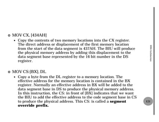 ¢   MOV CX, [434AH]
    —   Copy the contents of two memory locations into the CX register.
        The direct address or displacement of the first memory location




                                                                                 8086 Architecture
        from the start of the data segment is 437AH. The BIU will produce
        the physical memory address by adding this displacement to the
        data segment base represented by the 16 bit number in the DS
        register.

¢   MOV CS:[BX], DL
    —   Copy a byte from the DL register to a memory location. The
        effective address for the memory location is contained in the BX
        register. Normally an effective address in BX will be added to the
        data segment base in DS to produce the physical memory address.
        In this instruction, the CS: in front of [BX] indicates that we want
        the BIU to add the effective address to the code segment base in CS
        to produce the physical address. This CS: is called a segment          121
        override prefix.
 