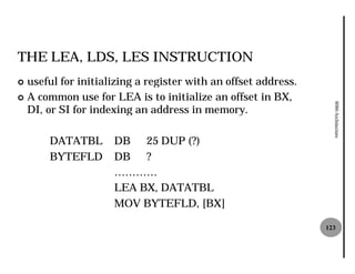 THE LEA, LDS, LES INSTRUCTION
¢ useful for initializing a register with an offset address.
¢ A common use for LEA is to initialize an offset in BX,




                                                                 8086 Architecture
  DI, or SI for indexing an address in memory.

      DATATBL       DB   25 DUP (?)
      BYTEFLD       DB   ?
                    …………
                    LEA BX, DATATBL
                    MOV BYTEFLD, [BX]

                                                               123
 