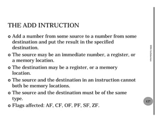 THE ADD INTRUCTION
¢ Add a number from some source to a number from some
  destination and put the result in the specified
  destination.




                                                              8086 Architecture
¢ The source may be an immediate number, a register, or
  a memory location.
¢ The destination may be a register, or a memory
  location.
¢ The source and the destination in an instruction cannot
  both be memory locations.
¢ The source and the destination must be of the same
  type.                                                     127
¢ Flags affected: AF, CF, OF, PF, SF, ZF.
 