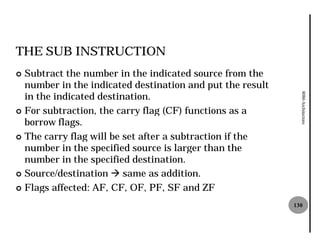 THE SUB INSTRUCTION
¢ Subtract the number in the indicated source from the
  number in the indicated destination and put the result
  in the indicated destination.




                                                             8086 Architecture
¢ For subtraction, the carry flag (CF) functions as a
  borrow flags.
¢ The carry flag will be set after a subtraction if the
  number in the specified source is larger than the
  number in the specified destination.
¢ Source/destination à same as addition.

¢ Flags affected: AF, CF, OF, PF, SF and ZF

                                                           130
 