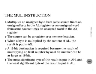 THE MUL INSTRUCTION
¢ Multiplies an unsigned byte from some source times an
  unsigned byte in the AL register or an unsigned word
  from some source times an unsigned word in the AX




                                                                8086 Architecture
  register.
¢ The source can be a register or a memory location.

¢ When a byte is multiplied by the content of AL, the
  result is put in AX.
¢ A 16 bit destination is required because the result of
  multiplying an 8 bit number by an 8 bit number can be
  as large as 16 bit.
¢ The most significant byte of the result is put in AH, and
                                                              132
  the least significant byte of the result is put in AL.
 