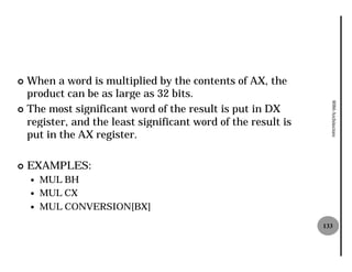 ¢ When a word is multiplied by the contents of AX, the
  product can be as large as 32 bits.




                                                                8086 Architecture
¢ The most significant word of the result is put in DX
  register, and the least significant word of the result is
  put in the AX register.

¢   EXAMPLES:
    —   MUL BH
    —   MUL CX
    —   MUL CONVERSION[BX]
                                                              133
 