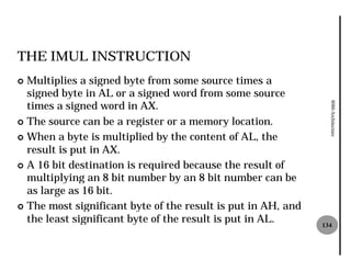 THE IMUL INSTRUCTION
¢ Multiplies a signed byte from some source times a
  signed byte in AL or a signed word from some source
  times a signed word in AX.




                                                                8086 Architecture
¢ The source can be a register or a memory location.

¢ When a byte is multiplied by the content of AL, the
  result is put in AX.
¢ A 16 bit destination is required because the result of
  multiplying an 8 bit number by an 8 bit number can be
  as large as 16 bit.
¢ The most significant byte of the result is put in AH, and
  the least significant byte of the result is put in AL.      134
 