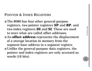 POINTER & INDEX REGISTERS
¢ The  8086 has four other general
                            general-purpose
  registers, two pointer registers SP and BP, and




                                                          8086 Architecture
  two index registers DI and SI. These are used
  to store what are called offset addresses
                                  addresses.
¢ An offset address represents the displacement
  of a storage location in memory from the
  segment base address in a segment register.
¢ Unlike the general-purpose data registers, the
                       purpose
  pointer and index registers are only accessed as
  words (16 bits).
                                                     14
 
