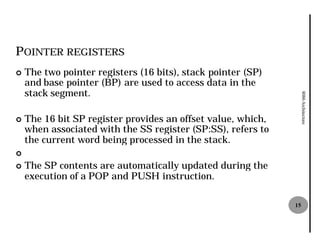 POINTER REGISTERS
¢   The two pointer registers (16 bits), stack pointer (SP)
    and base pointer (BP) are used to access data in the
    stack segment.




                                                                   8086 Architecture
¢   The 16 bit SP register provides an offset value, which,
    when associated with the SS register (SP:SS), refers to
    the current word being processed in the stack.
¢
¢   The SP contents are automatically updated during the
    execution of a POP and PUSH instruction.

                                                              15
 