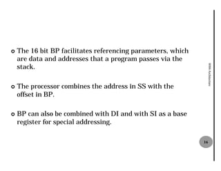 ¢   The 16 bit BP facilitates referencing parameters, which
    are data and addresses that a program passes via the
    stack.




                                                                   8086 Architecture
¢   The processor combines the address in SS with the
    offset in BP.

¢   BP can also be combined with DI and with SI as a base
    register for special addressing.

                                                              16
 