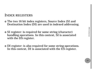 INDEX REGISTERS
¢   The two 16 bit index registers, Source Index (SI and
    Destination Index (DI) are used in indexed addressing.




                                                                     8086 Architecture
¢   SI register: is required for some string (character)
    handling operations. In this context, SI is associated
    with the DS register.

¢   DI register: is also required for some string operations.
    In this context, DI is associated with the ES register.


                                                                17
 