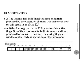 FLAG REGISTERS
¢ A flag is a flip-flop that indicates some condition
                   flop
  produced by the execution of an instruction or controls
  certain operations of the EU.




                                                                 8086 Architecture
¢ A 16 bit flag register in the EU contains nine active
  flags. Six of them are used to indicate some condition
  produced by an instruction and remaining flags are
  used to control certain operations of the processor.




                                                            18
 