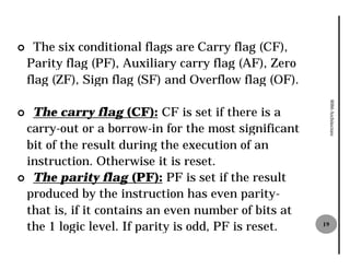 ¢     The six conditional flags are Carry flag (CF),
    Parity flag (PF), Auxiliary carry flag (AF), Zero
    flag (ZF), Sign flag (SF) and Overflow flag (OF).




                                                             8086 Architecture
¢ The carry flag (CF): CF is set if there is a
 carry-out or a borrow-in for the most significant
                          in
 bit of the result during the execution of an
 instruction. Otherwise it is reset.
¢ The parity flag (PF): PF is set if the result
 produced by the instruction has even parity
                                           parity-
 that is, if it contains an even number of bits at
 the 1 logic level. If parity is odd, PF is reset.      19
 