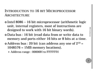 INTRODUCTION TO 16 BIT MICROPROCESSOR
ARCHITECTURE
¢ Intel 8086 – 16 bit microprocessor (arithmetic logic
  unit, internal registers, most of instructions are




                                                             8086 Architecture
  designed to work with 16 bit binary words).
¢ Data bus : 16 bit (read data from or write data to
  memory and ports either 16 bits or 8 bits at a time.
¢ Address bus : 20 bit (can address any one of 210 =
  1048576 = 1MB memory locations).
  —   Address range : 00000H to FFFFFH

                                                         2
 